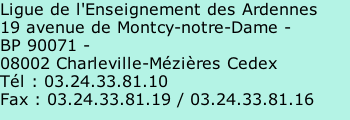 Ligue de l'Enseignement des Ardennes  19 avenue de Montcy-notre-Dame -  BP 90071 -  08002 Charleville-Mézières Cedex  Tél : 03.24.33.81.10  Fax : 03.24.33.81.19 / 03.24.33.81.16